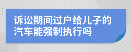 诉讼期间过户给儿子的汽车能强制执行吗