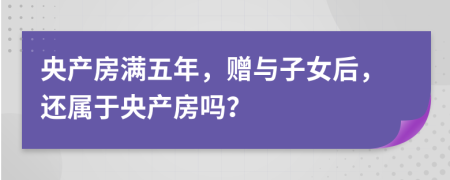 央产房满五年，赠与子女后，还属于央产房吗？