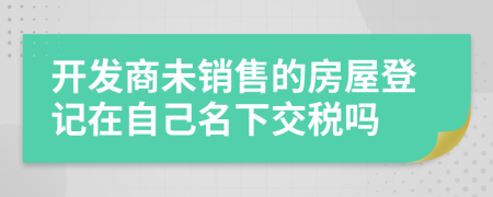 开发商未销售的房屋登记在自己名下交税吗