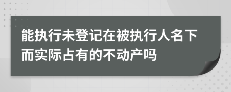 能执行未登记在被执行人名下而实际占有的不动产吗