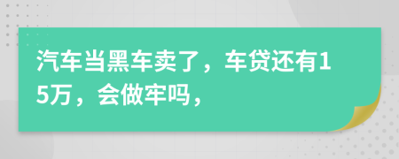 汽车当黑车卖了，车贷还有15万，会做牢吗，