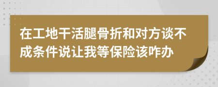 在工地干活腿骨折和对方谈不成条件说让我等保险该咋办