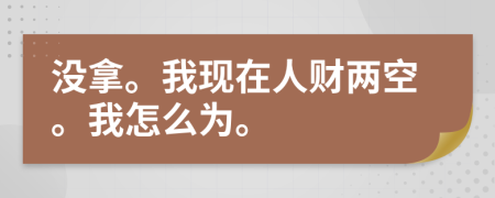 没拿。我现在人财两空。我怎么为。