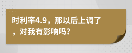 时利率4.9，那以后上调了，对我有影响吗？