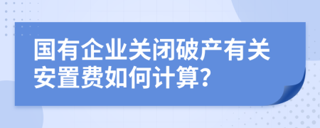 国有企业关闭破产有关安置费如何计算？