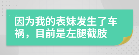 因为我的表妹发生了车祸，目前是左腿截肢