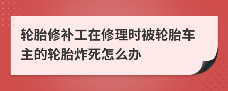 轮胎修补工在修理时被轮胎车主的轮胎炸死怎么办