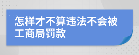 怎样才不算违法不会被工商局罚款