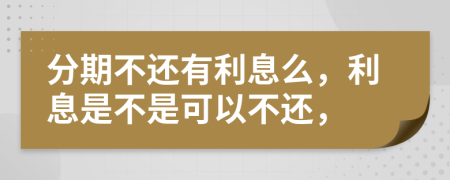 分期不还有利息么，利息是不是可以不还，