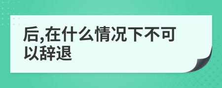 后,在什么情况下不可以辞退