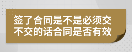 签了合同是不是必须交不交的话合同是否有效