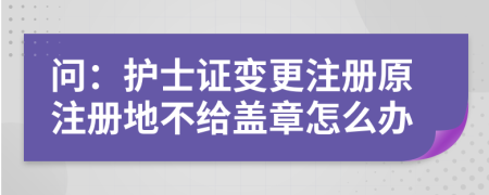 问：护士证变更注册原注册地不给盖章怎么办