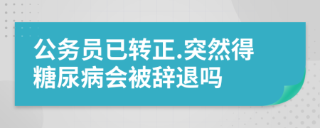 公务员已转正.突然得糖尿病会被辞退吗