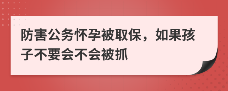 防害公务怀孕被取保，如果孩子不要会不会被抓