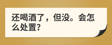 还喝酒了，但没。会怎么处置？