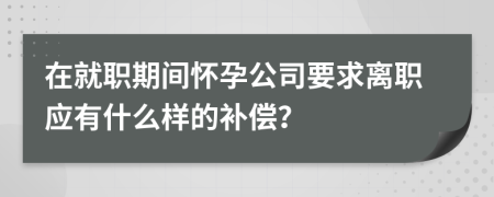 在就职期间怀孕公司要求离职应有什么样的补偿？