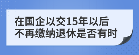 在国企以交15年以后不再缴纳退休是否有时