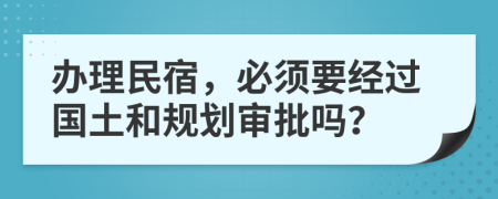 办理民宿，必须要经过国土和规划审批吗？