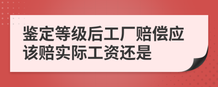 鉴定等级后工厂赔偿应该赔实际工资还是