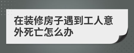 在装修房子遇到工人意外死亡怎么办