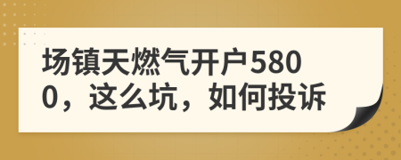 场镇天燃气开户5800，这么坑，如何投诉