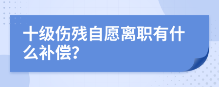 十级伤残自愿离职有什么补偿？