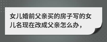 女儿婚前父亲买的房子写的女儿名现在改成父亲怎么办，