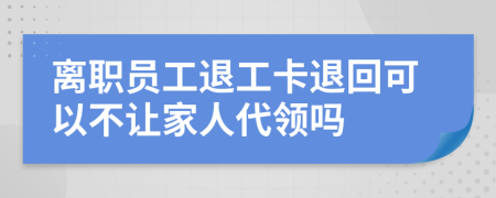 离职员工退工卡退回可以不让家人代领吗