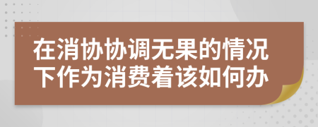 在消协协调无果的情况下作为消费着该如何办