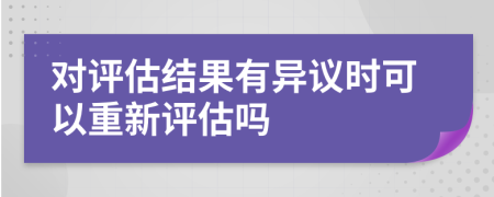 对评估结果有异议时可以重新评估吗