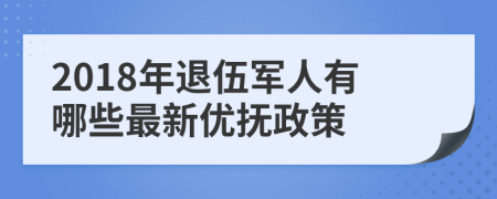 2018年退伍军人有哪些最新优抚政策