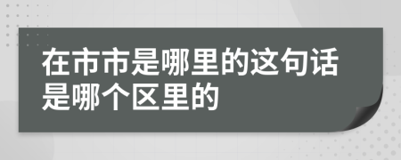 在市市是哪里的这句话是哪个区里的