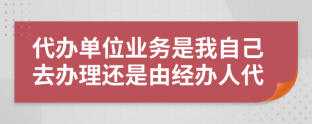 代办单位业务是我自己去办理还是由经办人代