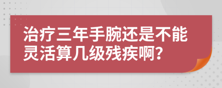治疗三年手腕还是不能灵活算几级残疾啊？