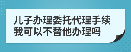 儿子办理委托代理手续我可以不替他办理吗