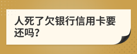 人死了欠银行信用卡要还吗？