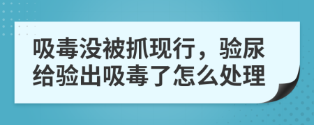 吸毒没被抓现行，验尿给验出吸毒了怎么处理