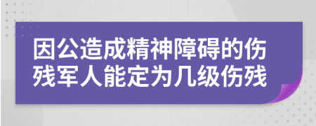 因公造成精神障碍的伤残军人能定为几级伤残