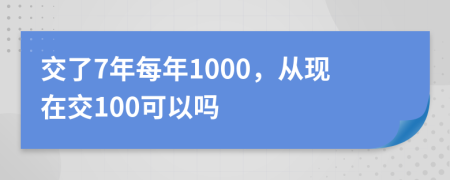 交了7年每年1000，从现在交100可以吗