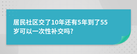 居民社区交了10年还有5年到了55岁可以一次性补交吗?