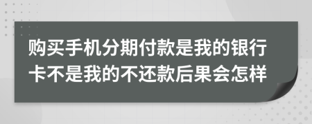 购买手机分期付款是我的银行卡不是我的不还款后果会怎样