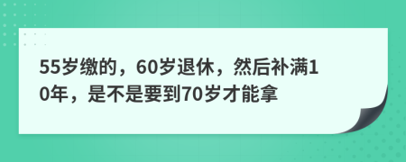 55岁缴的，60岁退休，然后补满10年，是不是要到70岁才能拿