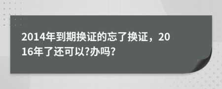 2014年到期换证的忘了换证，2016年了还可以?办吗？