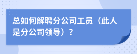总如何解聘分公司工员（此人是分公司领导）？