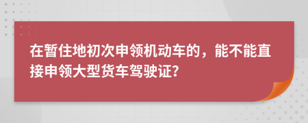 在暂住地初次申领机动车的，能不能直接申领大型货车驾驶证？