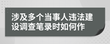 涉及多个当事人违法建设调查笔录时如何作