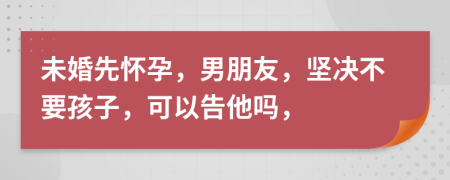 未婚先怀孕，男朋友，坚决不要孩子，可以告他吗，