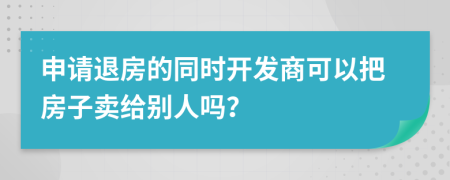 申请退房的同时开发商可以把房子卖给别人吗？