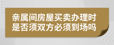 亲属间房屋买卖办理时是否须双方必须到场吗