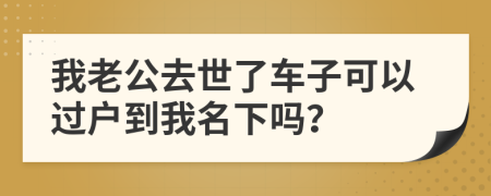 我老公去世了车子可以过户到我名下吗？